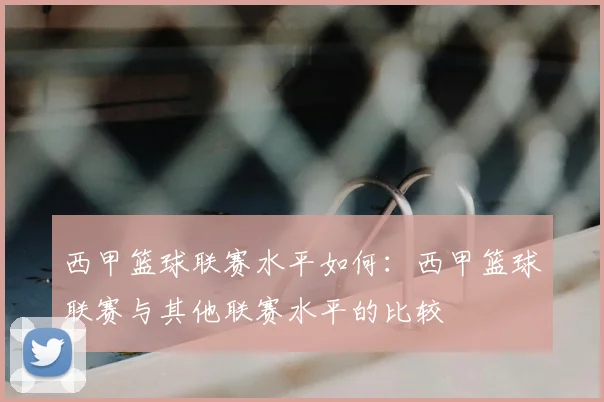 西甲篮球联赛水平如何：西甲篮球联赛与其他联赛水平的比较